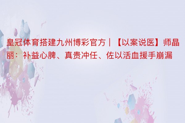 皇冠体育搭建九州博彩官方 | 【以案说医】师晶丽：补益心脾、真贵冲任、佐以活血援手崩漏