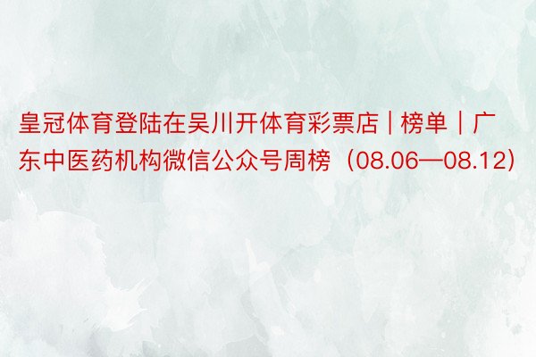 皇冠体育登陆在吴川开体育彩票店 | 榜单｜广东中医药机构微信公众号周榜（08.06—08.12）