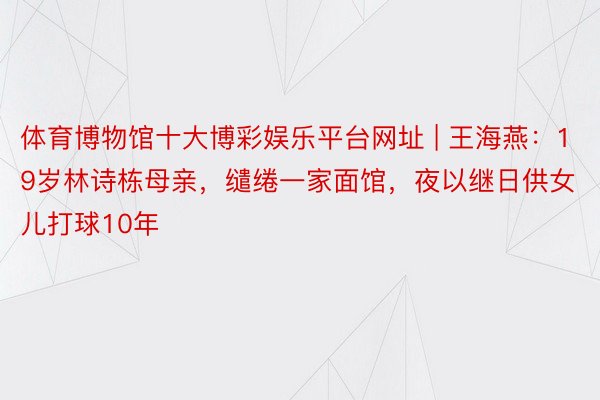 体育博物馆十大博彩娱乐平台网址 | 王海燕：19岁林诗栋母亲，缱绻一家面馆，夜以继日供女儿打球10年