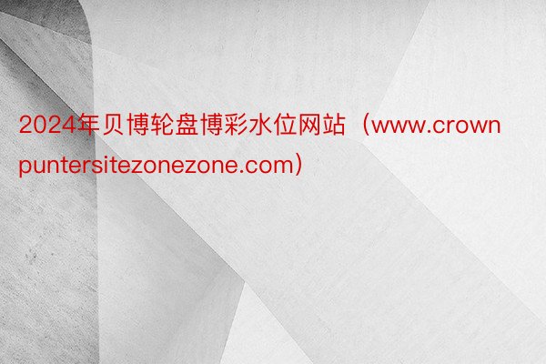 2024年贝博轮盘博彩水位网站（www.crownpuntersitezonezone.com）