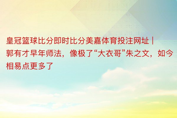 皇冠篮球比分即时比分美嘉体育投注网址 | 郭有才早年师法，像极了“大衣哥”朱之文，如今相易点更多了