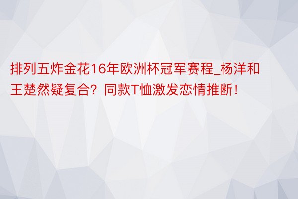 排列五炸金花16年欧洲杯冠军赛程_杨洋和王楚然疑复合？同款T恤激发恋情推断！