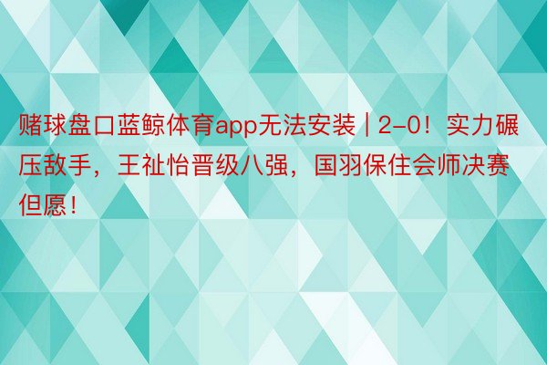 赌球盘口蓝鲸体育app无法安装 | 2-0！实力碾压敌手，王祉怡晋级八强，国羽保住会师决赛但愿！