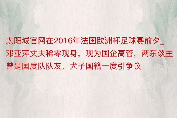 太阳城官网在2016年法国欧洲杯足球赛前夕_邓亚萍丈夫稀零现身，现为国企高管，两东谈主曾是国度队队友，犬子国籍一度引争议