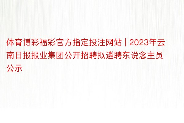 体育博彩福彩官方指定投注网站 | 2023年云南日报报业集团公开招聘拟遴聘东说念主员公示