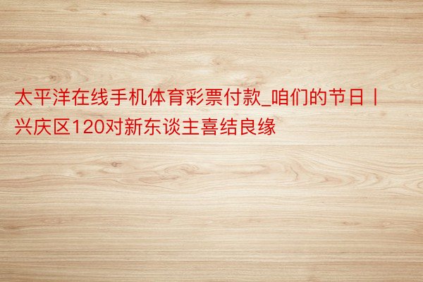 太平洋在线手机体育彩票付款_咱们的节日丨兴庆区120对新东谈主喜结良缘