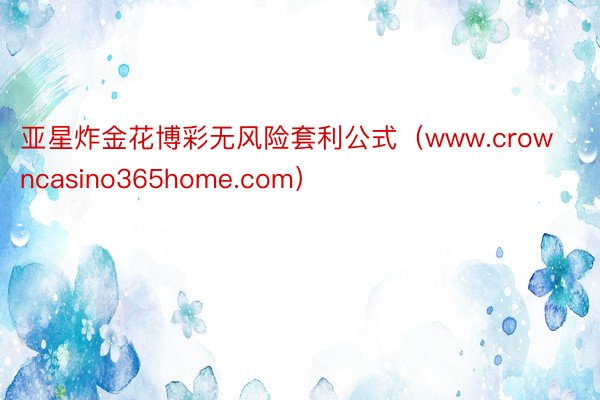 亚星炸金花博彩无风险套利公式（www.crowncasino365home.com）