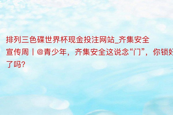 排列三色碟世界杯现金投注网站_齐集安全宣传周丨@青少年，齐集安全这说念“门”，你锁好了吗？