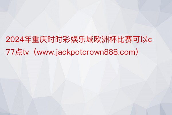 2024年重庆时时彩娱乐城欧洲杯比赛可以c77点tv（www.jackpotcrown888.com）