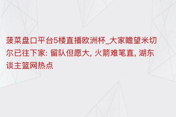 菠菜盘口平台5楼直播欧洲杯_大家瞻望米切尔已往下家: 留队但愿大, 火箭难笔直, 湖东谈主篮网热点