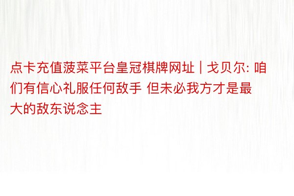 点卡充值菠菜平台皇冠棋牌网址 | 戈贝尔: 咱们有信心礼服任何敌手 但未必我方才是最大的敌东说念主