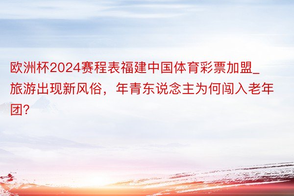 欧洲杯2024赛程表福建中国体育彩票加盟_旅游出现新风俗，年青东说念主为何闯入老年团？