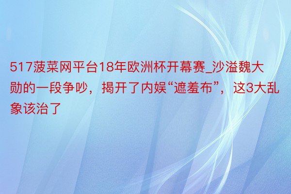 517菠菜网平台18年欧洲杯开幕赛_沙溢魏大勋的一段争吵，揭开了内娱“遮羞布”，这3大乱象该治了