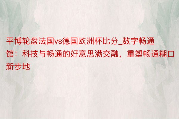 平博轮盘法国vs德国欧洲杯比分_数字畅通馆：科技与畅通的好意思满交融，重塑畅通糊口新步地