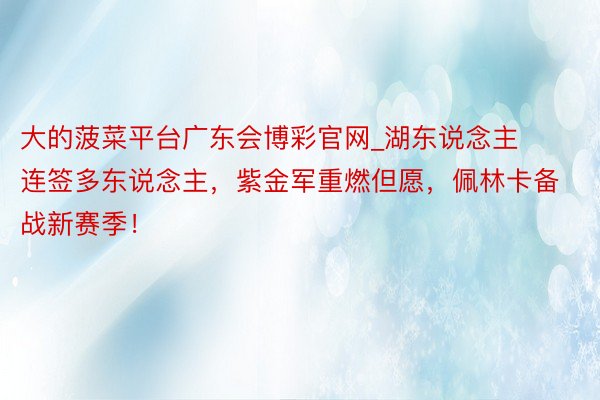 大的菠菜平台广东会博彩官网_湖东说念主连签多东说念主，紫金军重燃但愿，佩林卡备战新赛季！