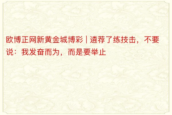 欧博正网新黄金城博彩 | 遴荐了练技击，不要说：我发奋而为，而是要举止