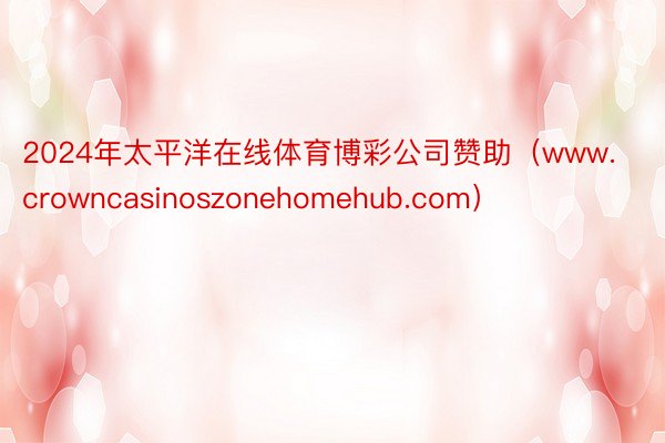 2024年太平洋在线体育博彩公司赞助（www.crowncasinoszonehomehub.com）