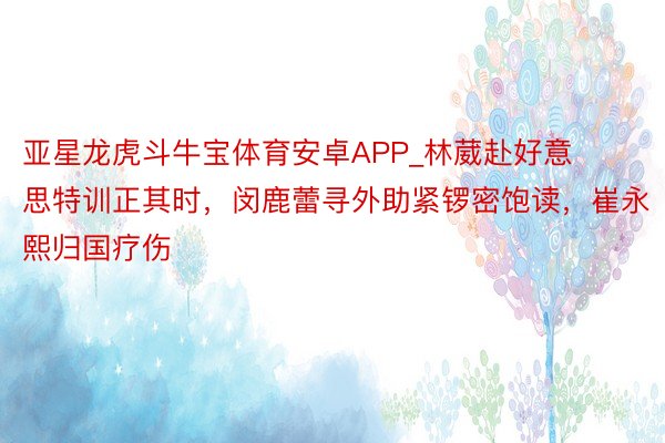 亚星龙虎斗牛宝体育安卓APP_林葳赴好意思特训正其时，闵鹿蕾寻外助紧锣密饱读，崔永熙归国疗伤