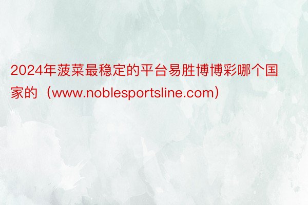 2024年菠菜最稳定的平台易胜博博彩哪个国家的（www.noblesportsline.com）