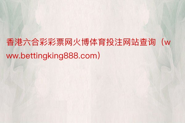 香港六合彩彩票网火博体育投注网站查询（www.bettingking888.com）