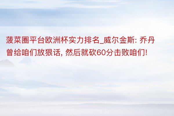 菠菜圈平台欧洲杯实力排名_威尔金斯: 乔丹曾给咱们放狠话, 然后就砍60分击败咱们!