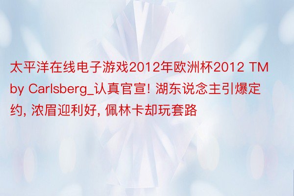 太平洋在线电子游戏2012年欧洲杯2012 TM by Carlsberg_认真官宣! 湖东说念主引爆定约, 浓眉迎利好, 佩林卡却玩套路