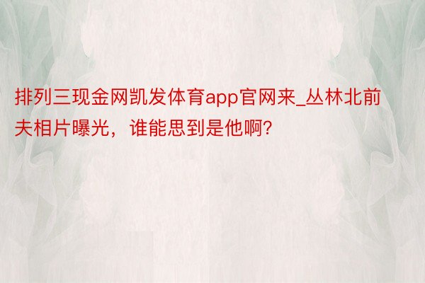 排列三现金网凯发体育app官网来_丛林北前夫相片曝光，谁能思到是他啊？