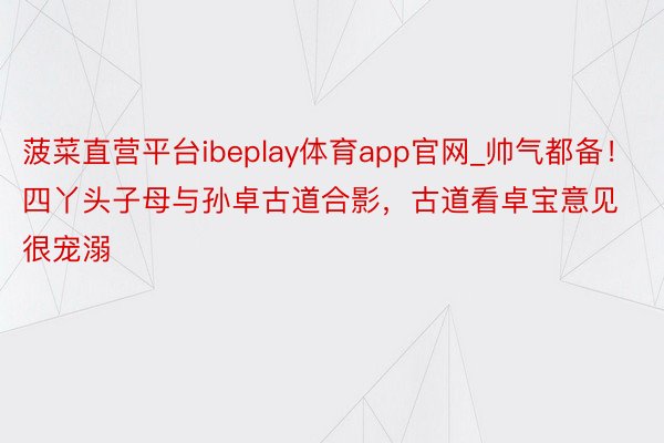 菠菜直营平台ibeplay体育app官网_帅气都备！四丫头子母与孙卓古道合影，古道看卓宝意见很宠溺