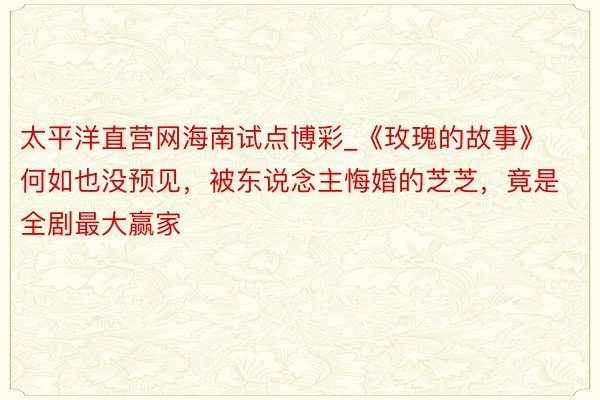 太平洋直营网海南试点博彩_《玫瑰的故事》何如也没预见，被东说念主悔婚的芝芝，竟是全剧最大赢家