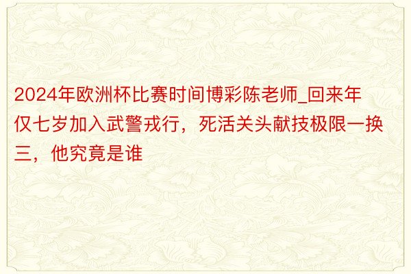 2024年欧洲杯比赛时间博彩陈老师_回来年仅七岁加入武警戎行，死活关头献技极限一换三，他究竟是谁