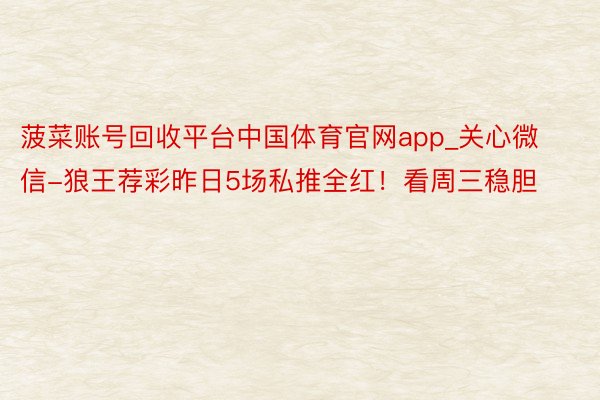 菠菜账号回收平台中国体育官网app_关心微信-狼王荐彩昨日5场私推全红！看周三稳胆