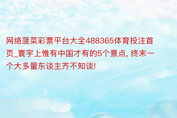 网络菠菜彩票平台大全488365体育投注首页_寰宇上惟有中国才有的5个景点, 终末一个大多量东谈主齐不知谈!