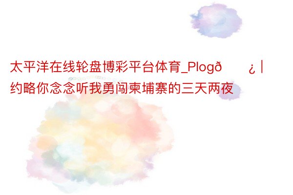 太平洋在线轮盘博彩平台体育_Plog🗿｜约略你念念听我勇闯柬埔寨的三天两夜