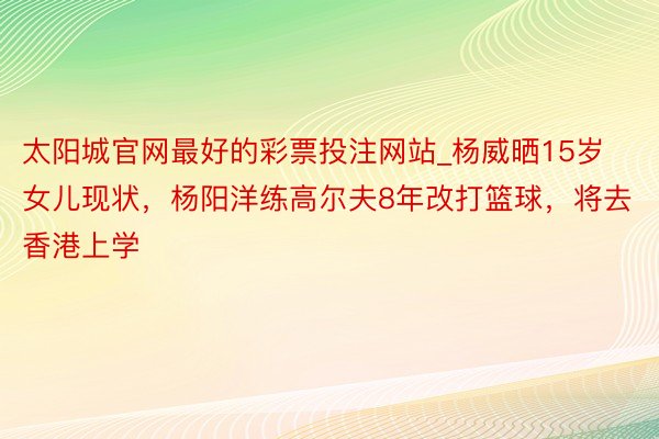 太阳城官网最好的彩票投注网站_杨威晒15岁女儿现状，杨阳洋练高尔夫8年改打篮球，将去香港上学