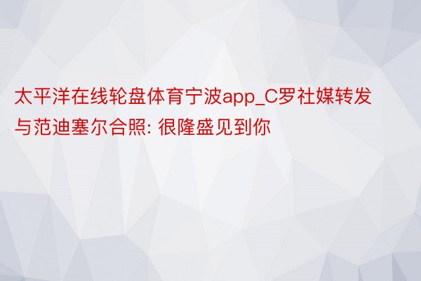 太平洋在线轮盘体育宁波app_C罗社媒转发与范迪塞尔合照: 很隆盛见到你