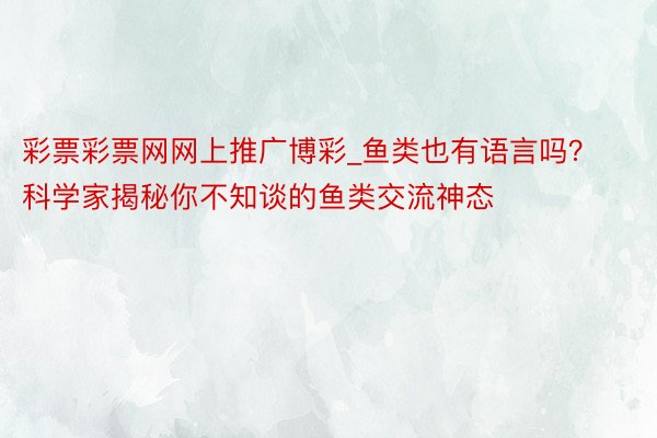 彩票彩票网网上推广博彩_鱼类也有语言吗？科学家揭秘你不知谈的鱼类交流神态