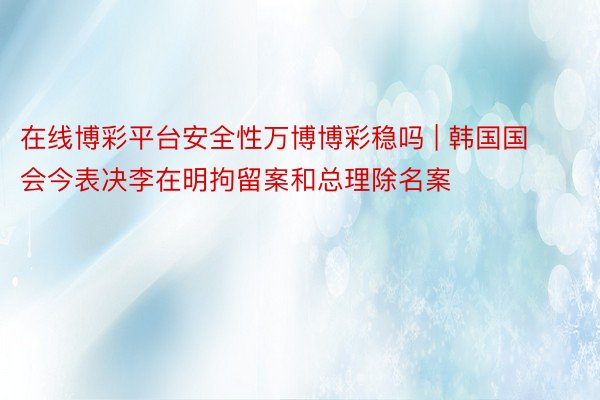 在线博彩平台安全性万博博彩稳吗 | 韩国国会今表决李在明拘留案和总理除名案