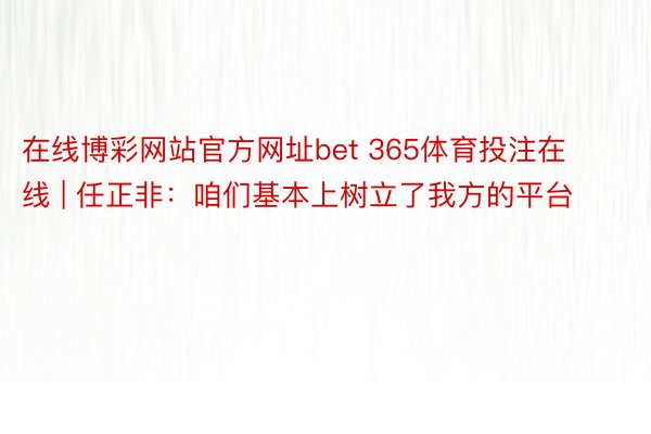 在线博彩网站官方网址bet 365体育投注在线 | 任正非：咱们基本上树立了我方的平台