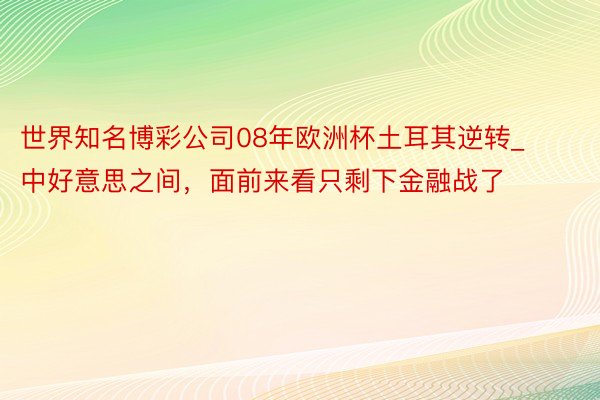 世界知名博彩公司08年欧洲杯土耳其逆转_中好意思之间，面前来看只剩下金融战了