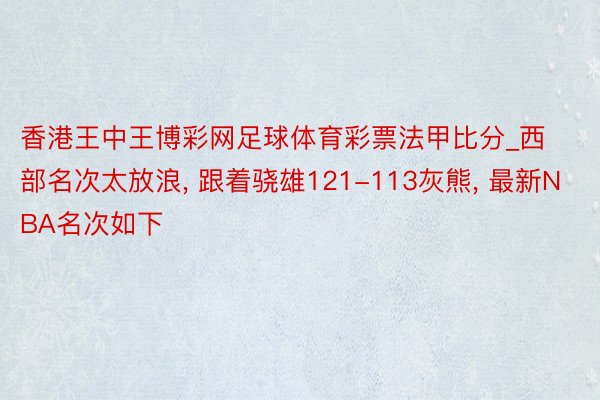 香港王中王博彩网足球体育彩票法甲比分_西部名次太放浪, 跟着骁雄121-113灰熊, 最新NBA名次如下