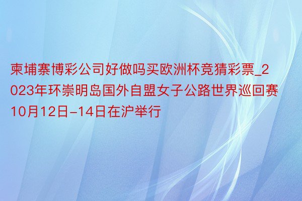 柬埔寨博彩公司好做吗买欧洲杯竞猜彩票_2023年环崇明岛国外自盟女子公路世界巡回赛10月12日-14日在沪举行