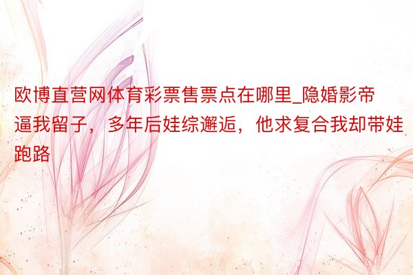欧博直营网体育彩票售票点在哪里_隐婚影帝逼我留子,多年后娃综邂逅,他求复合我却带娃跑路