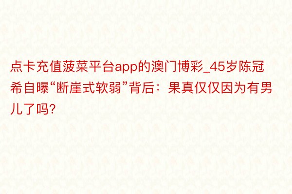 点卡充值菠菜平台app的澳门博彩_45岁陈冠希自曝“断崖式软弱”背后:果真仅仅因为有男儿了吗?